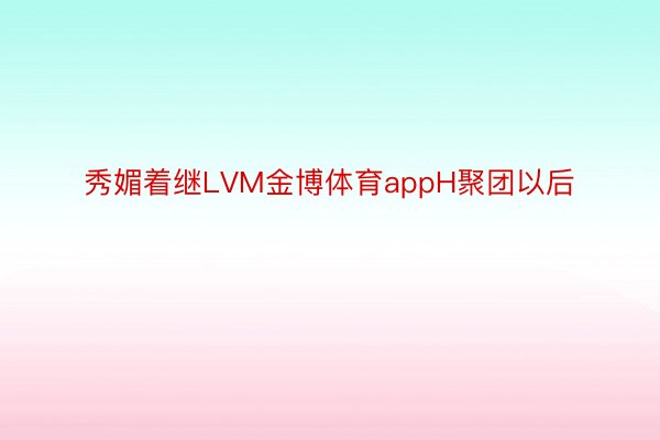 秀媚着继LVM金博体育appH聚团以后