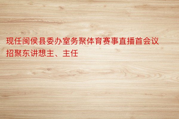 现任闽侯县委办室务聚体育赛事直播首会议招聚东讲想主、主任