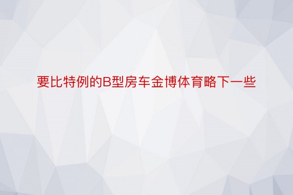 要比特例的B型房车金博体育略下一些