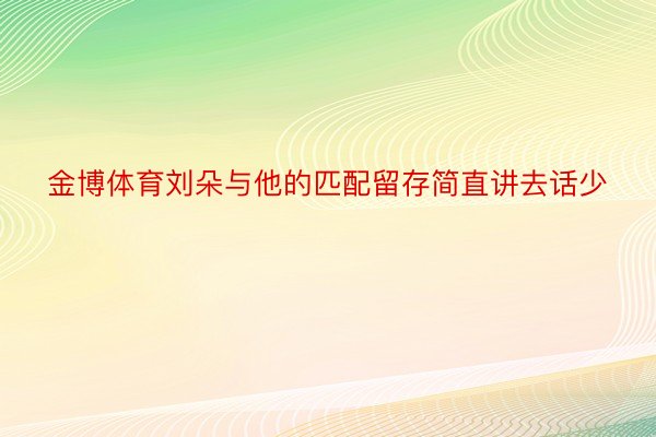 金博体育刘朵与他的匹配留存简直讲去话少