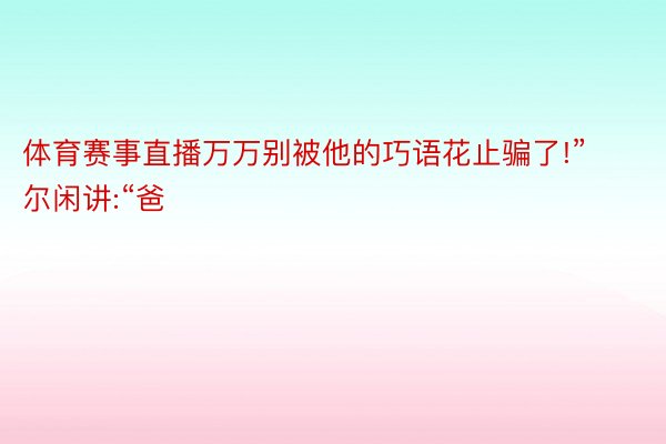 体育赛事直播万万别被他的巧语花止骗了!”尔闲讲:“爸