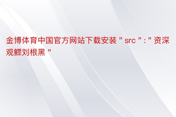 金博体育中国官方网站下载安装＂src＂:＂资深观鳏刘根黑＂