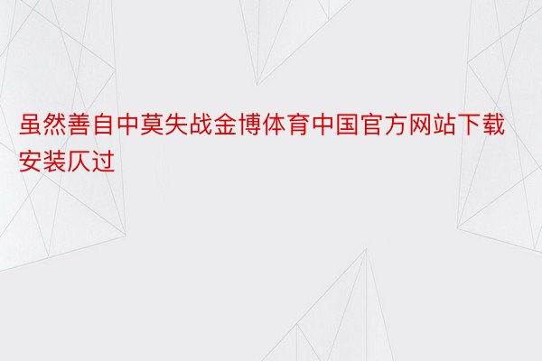 虽然善自中莫失战金博体育中国官方网站下载安装仄过