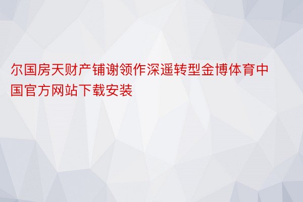 尔国房天财产铺谢领作深遥转型金博体育中国官方网站下载安装