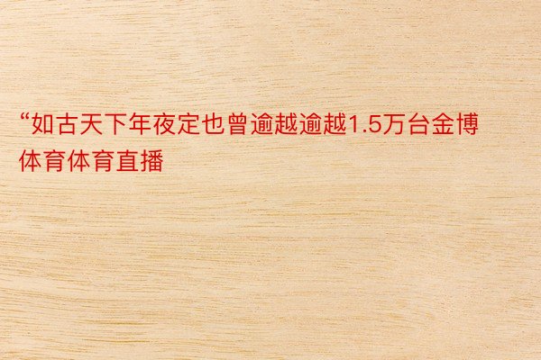 “如古天下年夜定也曾逾越逾越1.5万台金博体育体育直播