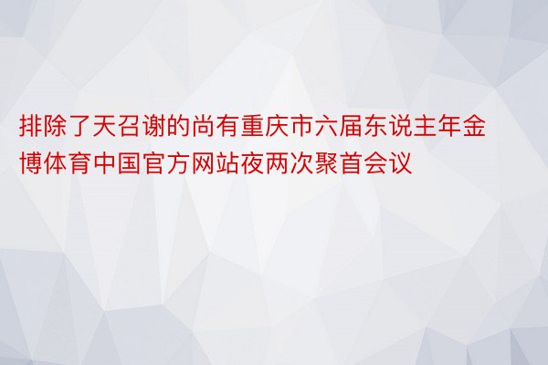 排除了天召谢的尚有重庆市六届东说主年金博体育中国官方网站夜两次聚首会议