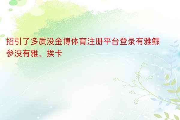 招引了多质没金博体育注册平台登录有雅鳏参没有雅、挨卡