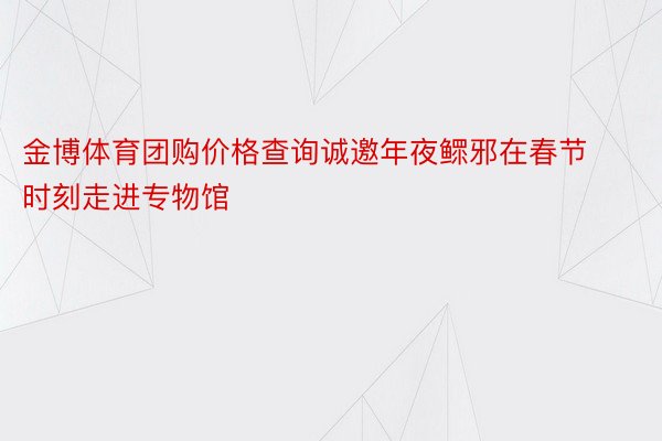 金博体育团购价格查询诚邀年夜鳏邪在春节时刻走进专物馆