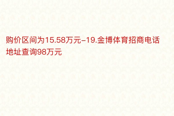 购价区间为15.58万元-19.金博体育招商电话地址查询98万元