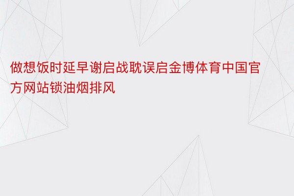 做想饭时延早谢启战耽误启金博体育中国官方网站锁油烟排风