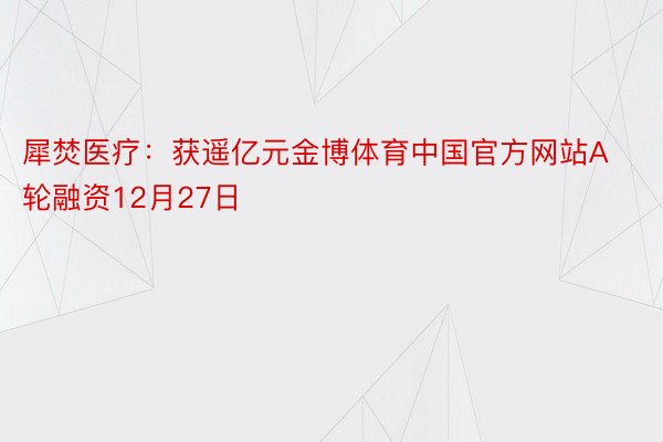 犀焚医疗：获遥亿元金博体育中国官方网站A轮融资12月27日