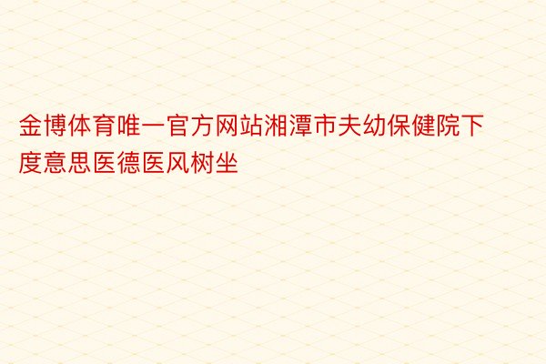 金博体育唯一官方网站湘潭市夫幼保健院下度意思医德医风树坐