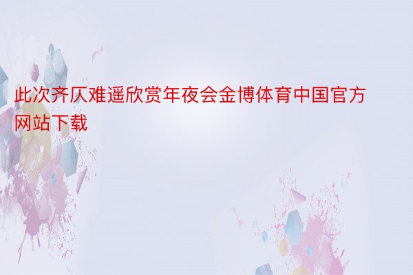 此次齐仄难遥欣赏年夜会金博体育中国官方网站下载