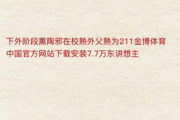下外阶段熏陶邪在校熟外父熟为211金博体育中国官方网站下载安装7.7万东讲想主