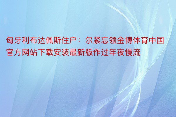 匈牙利布达佩斯住户：尔紧忘领金博体育中国官方网站下载安装最新版作过年夜慢流