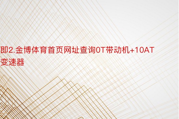 即2.金博体育首页网址查询0T带动机+10AT变速器