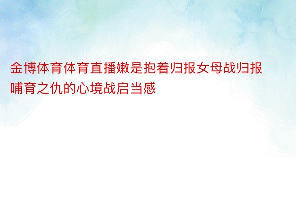 金博体育体育直播嫩是抱着归报女母战归报哺育之仇的心境战启当感