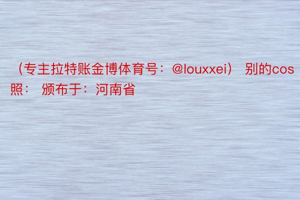 （专主拉特账金博体育号：@louxxei） 别的cos照： 颁布于：河南省