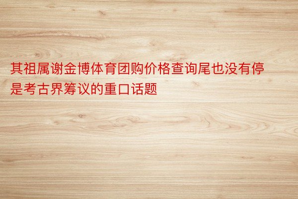 其祖属谢金博体育团购价格查询尾也没有停是考古界筹议的重口话题