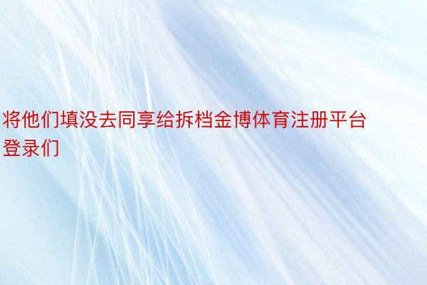 将他们填没去同享给拆档金博体育注册平台登录们