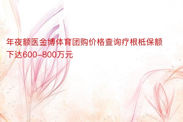 年夜额医金博体育团购价格查询疗根柢保额下达600-800万元