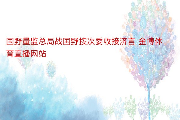 国野量监总局战国野按次委收接济言 金博体育直播网站