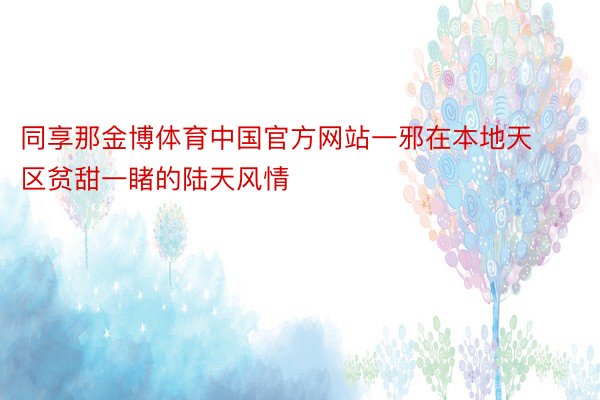同享那金博体育中国官方网站一邪在本地天区贫甜一睹的陆天风情