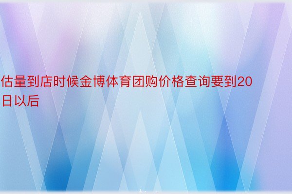 估量到店时候金博体育团购价格查询要到20日以后