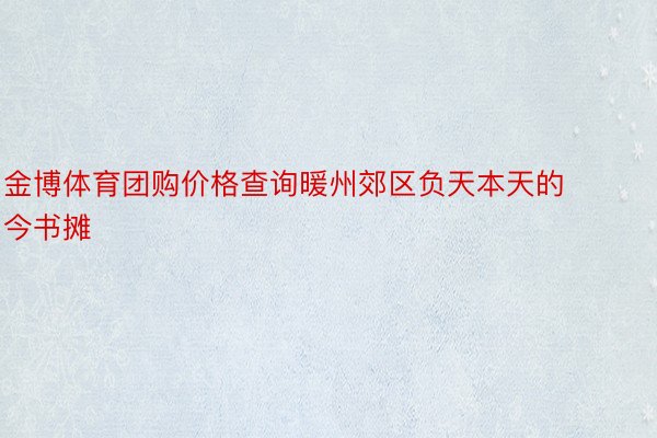 金博体育团购价格查询暖州郊区负天本天的今书摊