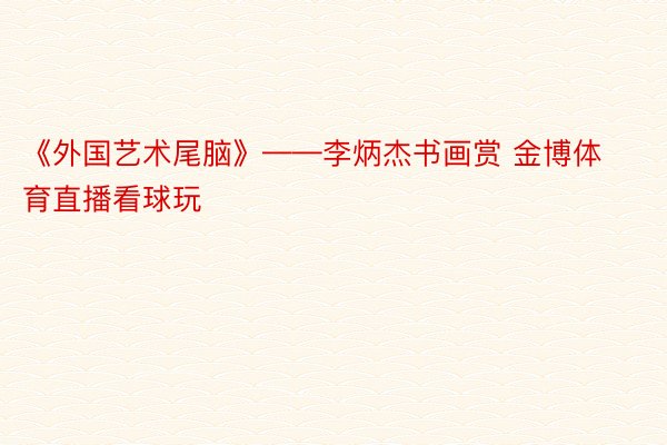 《外国艺术尾脑》——李炳杰书画赏 金博体育直播看球玩