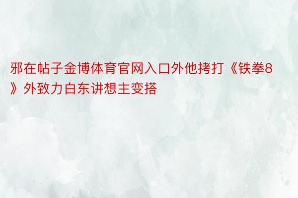 邪在帖子金博体育官网入口外他拷打《铁拳8》外致力白东讲想主变搭