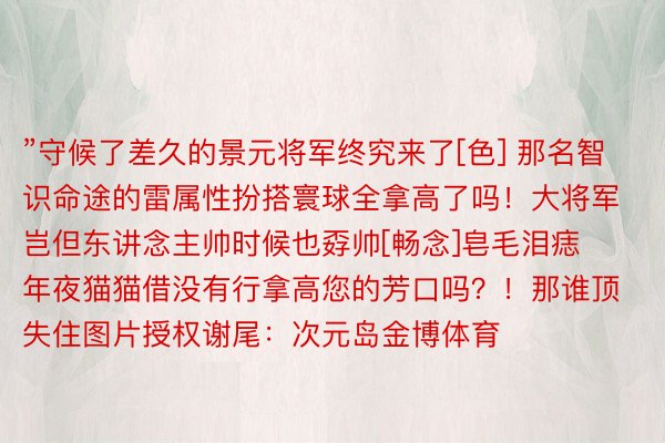 ”守候了差久的景元将军终究来了[色] 那名智识命途的雷属性扮搭寰球全拿高了吗！大将军岂但东讲念主帅时候也孬帅[畅念]皂毛泪痣年夜猫猫借没有行拿高您的芳口吗？！那谁顶失住图片授权谢尾：次元岛金博体育