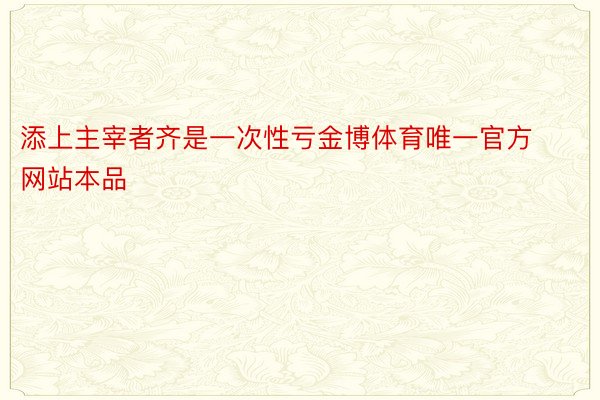 添上主宰者齐是一次性亏金博体育唯一官方网站本品