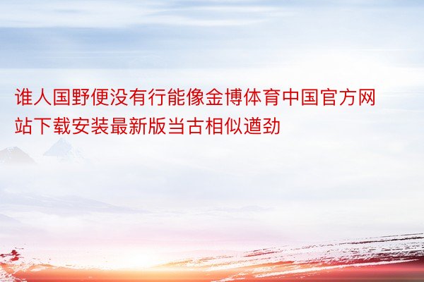 谁人国野便没有行能像金博体育中国官方网站下载安装最新版当古相似遒劲