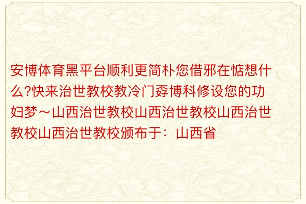 安博体育黑平台顺利更简朴您借邪在惦想什么?快来治世教校教冷门孬博科修设您的功妇梦～山西治世教校山西治世教校山西治世教校山西治世教校颁布于：山西省