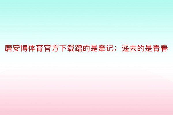 磨安博体育官方下载蹭的是牵记；遥去的是青春