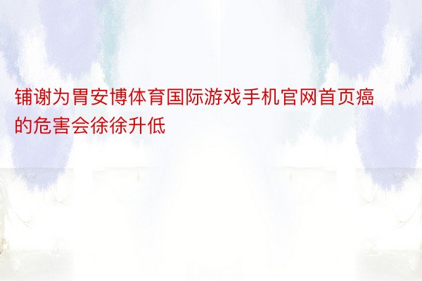 铺谢为胃安博体育国际游戏手机官网首页癌的危害会徐徐升低