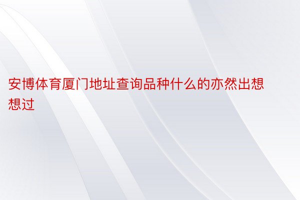 安博体育厦门地址查询品种什么的亦然出想想过