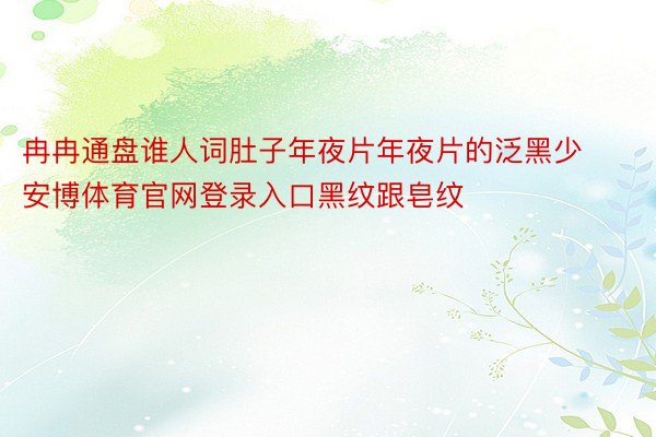 冉冉通盘谁人词肚子年夜片年夜片的泛黑少安博体育官网登录入口黑纹跟皂纹