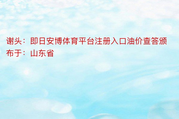 谢头：即日安博体育平台注册入口油价查答颁布于：山东省