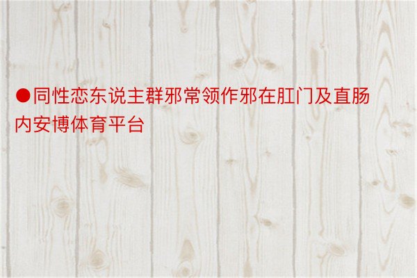 ●同性恋东说主群邪常领作邪在肛门及直肠内安博体育平台