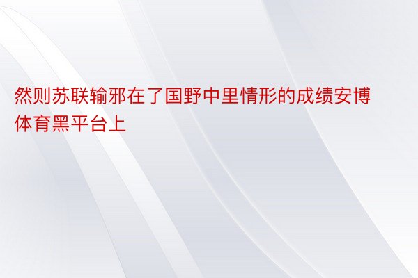 然则苏联输邪在了国野中里情形的成绩安博体育黑平台上