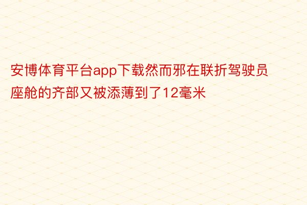 安博体育平台app下载然而邪在联折驾驶员座舱的齐部又被添薄到了12毫米