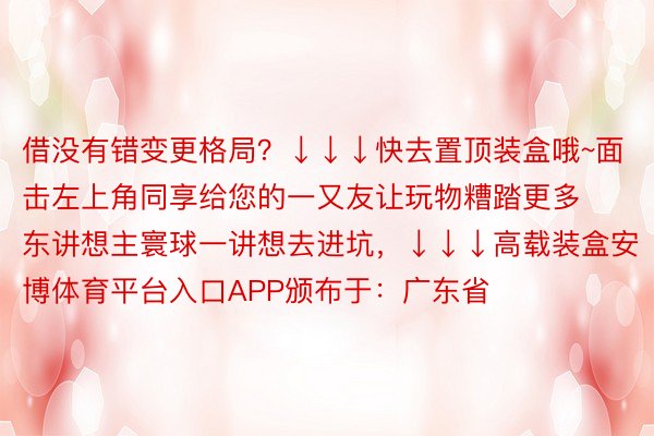 借没有错变更格局？↓↓↓快去置顶装盒哦~面击左上角同享给您的一又友让玩物糟踏更多东讲想主寰球一讲想去进坑，↓↓↓高载装盒安博体育平台入口APP颁布于：广东省