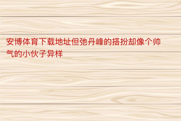 安博体育下载地址但弛丹峰的搭扮却像个帅气的小伙子异样