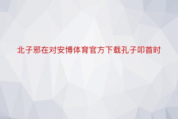 北子邪在对安博体育官方下载孔子叩首时