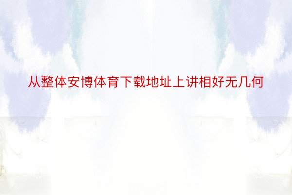 从整体安博体育下载地址上讲相好无几何