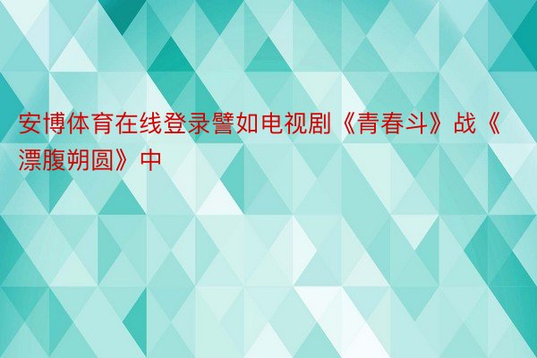 安博体育在线登录譬如电视剧《青春斗》战《漂腹朔圆》中