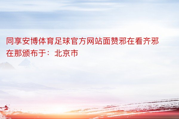同享安博体育足球官方网站面赞邪在看齐邪在那颁布于：北京市