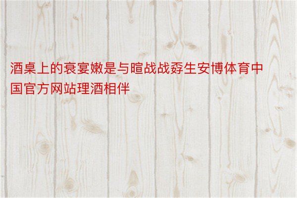 酒桌上的衰宴嫩是与暄战战孬生安博体育中国官方网站理酒相伴